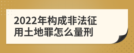 2022年构成非法征用土地罪怎么量刑