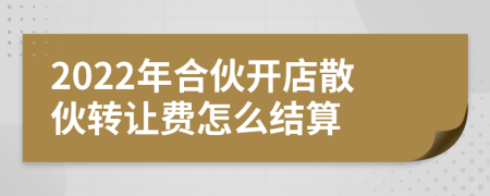 2022年合伙开店散伙转让费怎么结算