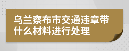 乌兰察布市交通违章带什么材料进行处理