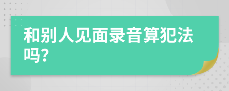 和别人见面录音算犯法吗？