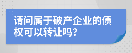 请问属于破产企业的债权可以转让吗？