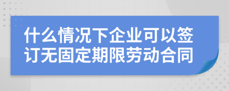 什么情况下企业可以签订无固定期限劳动合同