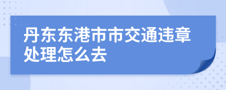 丹东东港市市交通违章处理怎么去