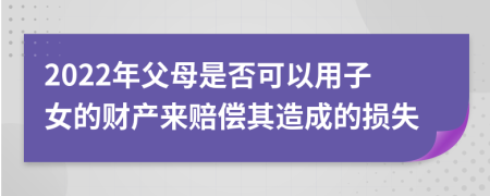 2022年父母是否可以用子女的财产来赔偿其造成的损失