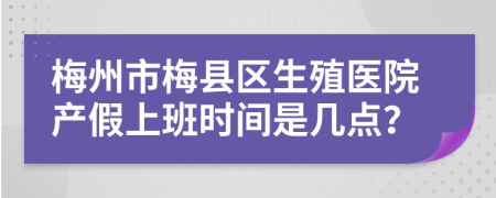 梅州市梅县区生殖医院产假上班时间是几点？