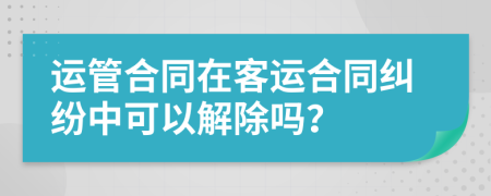 运管合同在客运合同纠纷中可以解除吗？