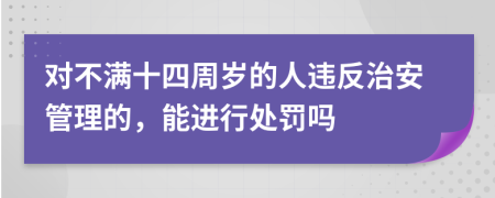 对不满十四周岁的人违反治安管理的，能进行处罚吗