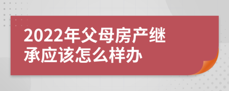 2022年父母房产继承应该怎么样办