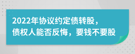 2022年协议约定债转股，债权人能否反悔，要钱不要股