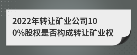 2022年转让矿业公司100%股权是否构成转让矿业权