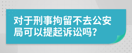 对于刑事拘留不去公安局可以提起诉讼吗？