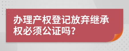 办理产权登记放弃继承权必须公证吗？