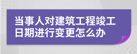 当事人对建筑工程竣工日期进行变更怎么办