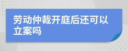 劳动仲裁开庭后还可以立案吗