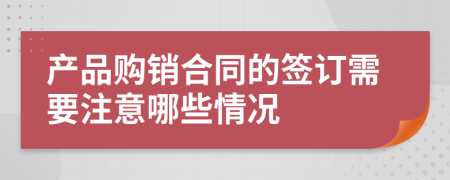 产品购销合同的签订需要注意哪些情况