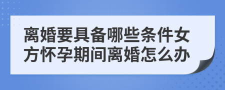 离婚要具备哪些条件女方怀孕期间离婚怎么办