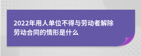 2022年用人单位不得与劳动者解除劳动合同的情形是什么