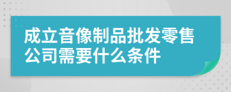 成立音像制品批发零售公司需要什么条件