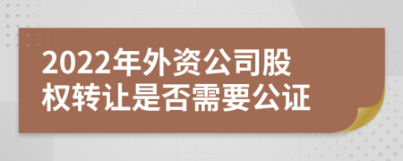 2022年外资公司股权转让是否需要公证