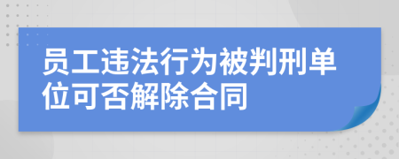 员工违法行为被判刑单位可否解除合同