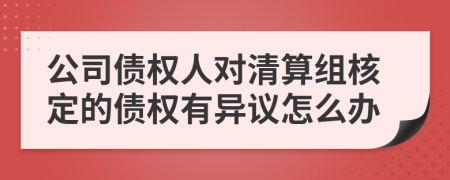 公司债权人对清算组核定的债权有异议怎么办