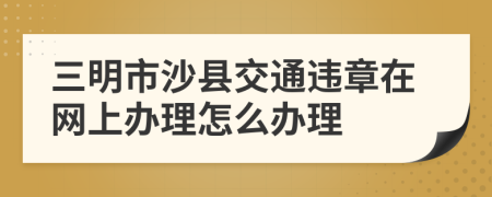 三明市沙县交通违章在网上办理怎么办理