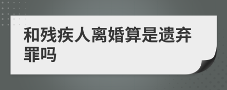 和残疾人离婚算是遗弃罪吗