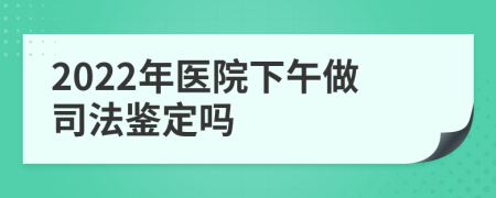 2022年医院下午做司法鉴定吗