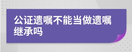 公证遗嘱不能当做遗嘱继承吗