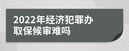 2022年经济犯罪办取保候审难吗