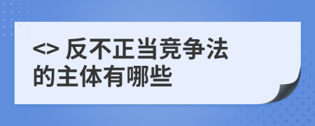 <> 反不正当竞争法的主体有哪些