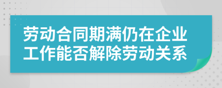 劳动合同期满仍在企业工作能否解除劳动关系