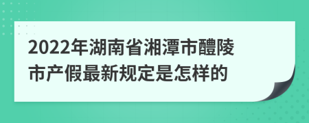 2022年湖南省湘潭市醴陵市产假最新规定是怎样的