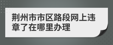 荆州市市区路段网上违章了在哪里办理