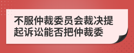 不服仲裁委员会裁决提起诉讼能否把仲裁委