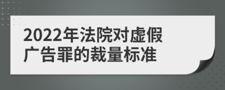 2022年法院对虚假广告罪的裁量标准