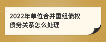 2022年单位合并重组债权债务关系怎么处理