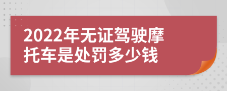 2022年无证驾驶摩托车是处罚多少钱