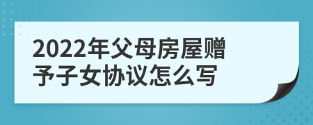 2022年父母房屋赠予子女协议怎么写