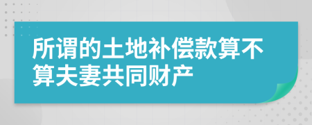 所谓的土地补偿款算不算夫妻共同财产