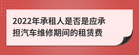 2022年承租人是否是应承担汽车维修期间的租赁费