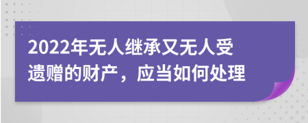 2022年无人继承又无人受遗赠的财产，应当如何处理