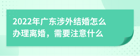 2022年广东涉外结婚怎么办理离婚，需要注意什么