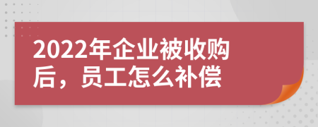 2022年企业被收购后，员工怎么补偿