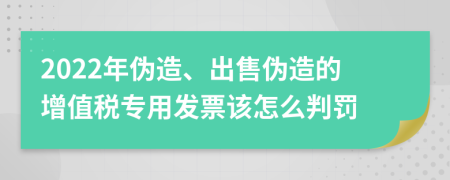 2022年伪造、出售伪造的增值税专用发票该怎么判罚