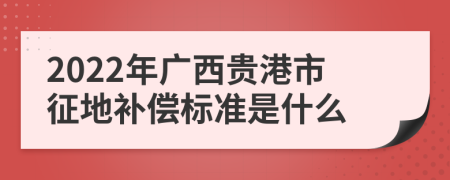 2022年广西贵港市征地补偿标准是什么