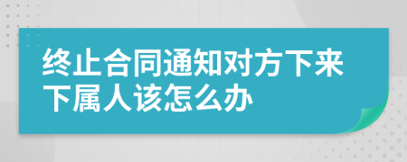 终止合同通知对方下来下属人该怎么办