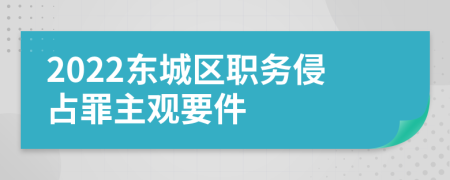 2022东城区职务侵占罪主观要件