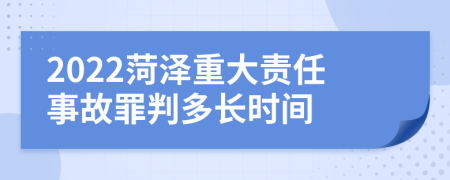 2022菏泽重大责任事故罪判多长时间