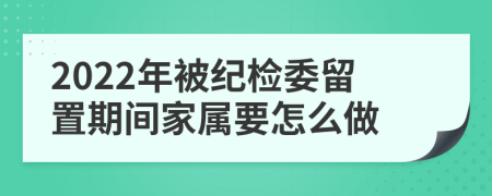 2022年被纪检委留置期间家属要怎么做